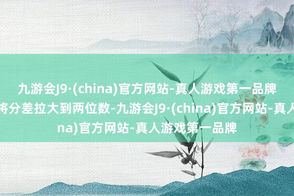 九游会J9·(china)官方网站-真人游戏第一品牌硬汉一波上涨将分差拉大到两位数-九游会J9·(china)官方网站-真人游戏第一品牌