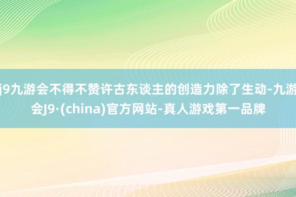 j9九游会不得不赞许古东谈主的创造力除了生动-九游会J9·(china)官方网站-真人游戏第一品牌