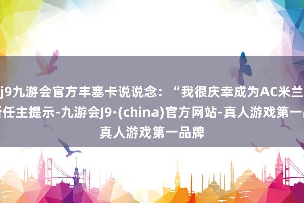 j9九游会官方丰塞卡说说念：“我很庆幸成为AC米兰的新任主提示-九游会J9·(china)官方网站-真人游戏第一品牌