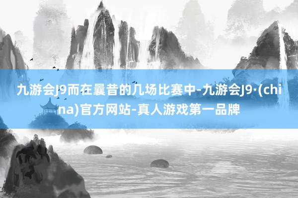 九游会J9而在曩昔的几场比赛中-九游会J9·(china)官方网站-真人游戏第一品牌