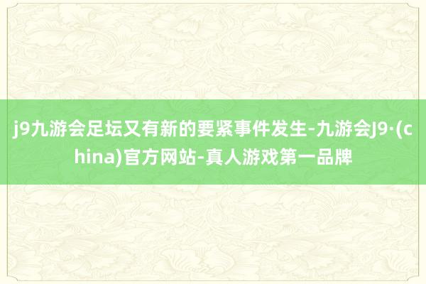 j9九游会足坛又有新的要紧事件发生-九游会J9·(china)官方网站-真人游戏第一品牌