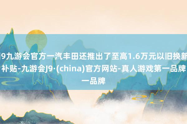 j9九游会官方一汽丰田还推出了至高1.6万元以旧换新补贴-九游会J9·(china)官方网站-真人游戏第一品牌