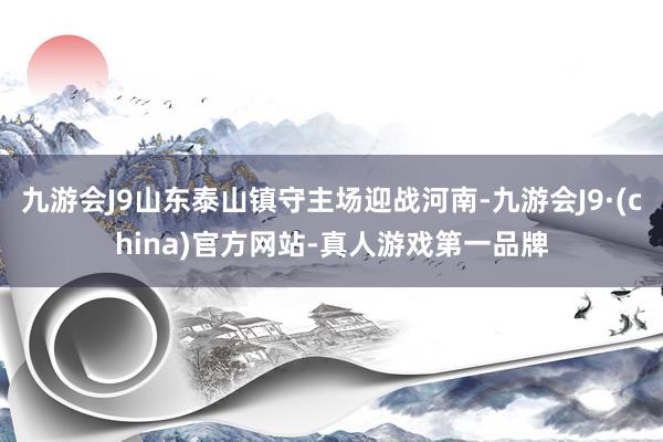 九游会J9山东泰山镇守主场迎战河南-九游会J9·(china)官方网站-真人游戏第一品牌