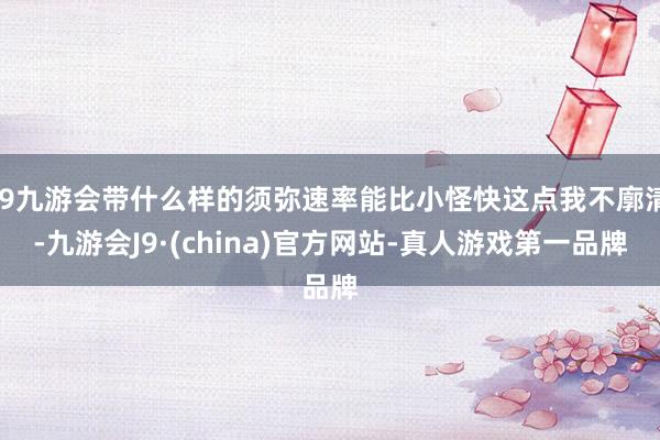 j9九游会带什么样的须弥速率能比小怪快这点我不廓清-九游会J9·(china)官方网站-真人游戏第一品牌