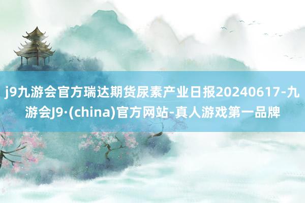 j9九游会官方瑞达期货尿素产业日报20240617-九游会J9·(china)官方网站-真人游戏第一品牌