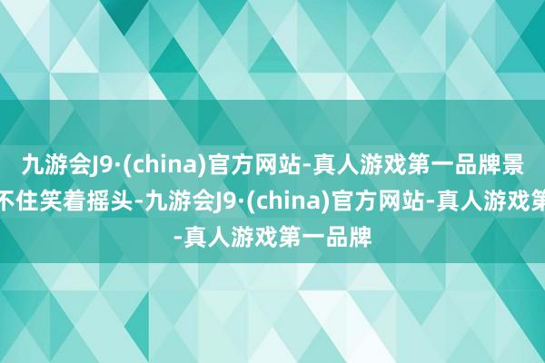 九游会J9·(china)官方网站-真人游戏第一品牌景自陌忍不住笑着摇头-九游会J9·(china)官方网站-真人游戏第一品牌