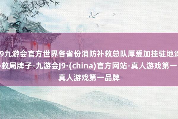 j9九游会官方世界各省份消防补救总队厚爱加挂驻地消防补救局牌子-九游会J9·(china)官方网站-真人游戏第一品牌