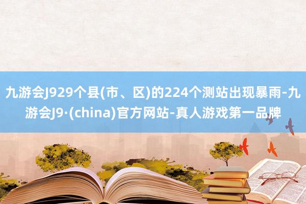 九游会J929个县(市、区)的224个测站出现暴雨-九游会J9·(china)官方网站-真人游戏第一品牌