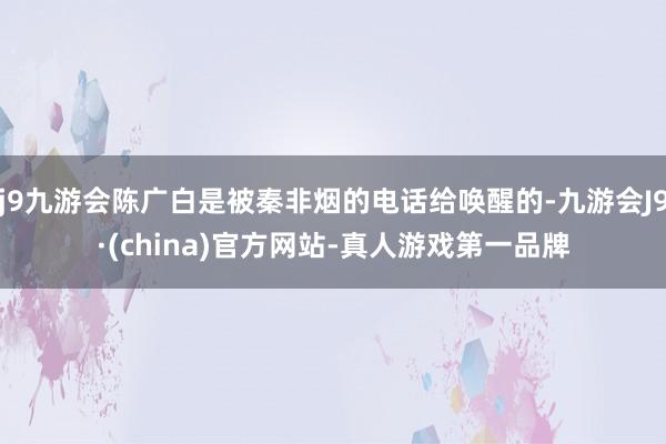 j9九游会陈广白是被秦非烟的电话给唤醒的-九游会J9·(china)官方网站-真人游戏第一品牌