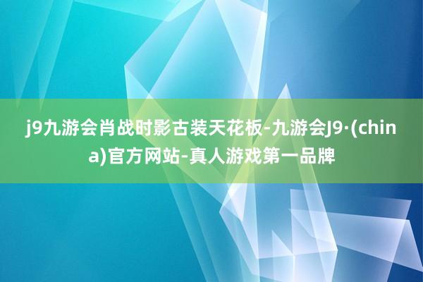 j9九游会肖战时影古装天花板-九游会J9·(china)官方网站-真人游戏第一品牌