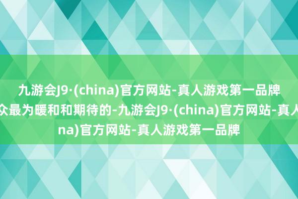 九游会J9·(china)官方网站-真人游戏第一品牌而这亦然不雅众最为暖和和期待的-九游会J9·(china)官方网站-真人游戏第一品牌