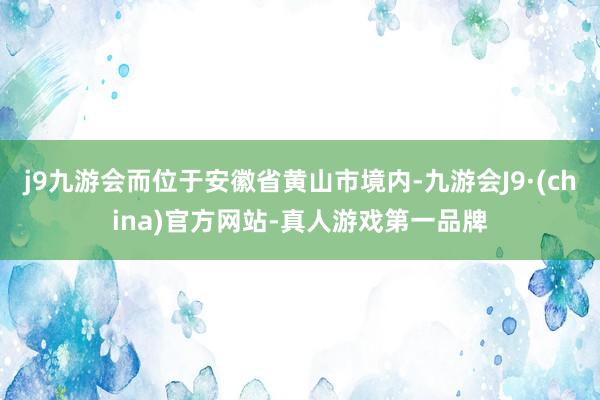 j9九游会而位于安徽省黄山市境内-九游会J9·(china)官方网站-真人游戏第一品牌