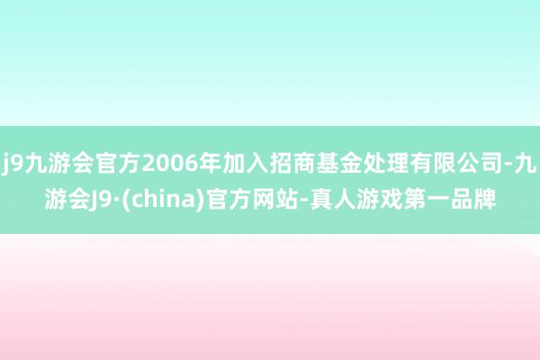 j9九游会官方2006年加入招商基金处理有限公司-九游会J9·(china)官方网站-真人游戏第一品牌