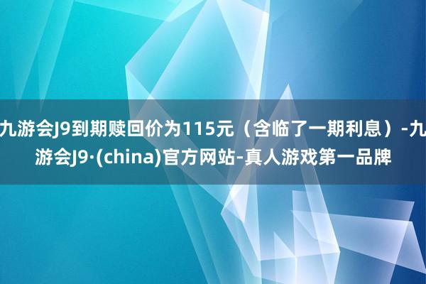 九游会J9到期赎回价为115元（含临了一期利息）-九游会J9·(china)官方网站-真人游戏第一品牌