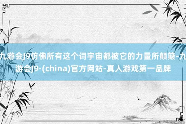 九游会J9仿佛所有这个词宇宙都被它的力量所颠簸-九游会J9·(china)官方网站-真人游戏第一品牌