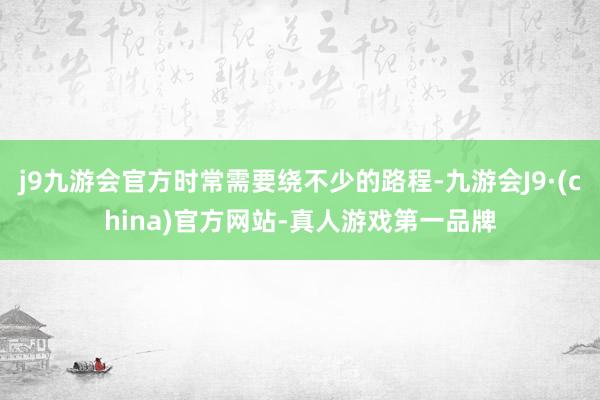 j9九游会官方时常需要绕不少的路程-九游会J9·(china)官方网站-真人游戏第一品牌