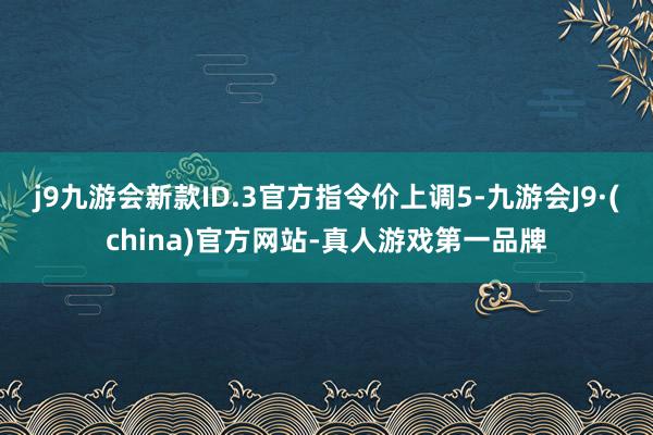 j9九游会新款ID.3官方指令价上调5-九游会J9·(china)官方网站-真人游戏第一品牌