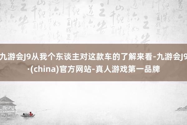 九游会J9从我个东谈主对这款车的了解来看-九游会J9·(china)官方网站-真人游戏第一品牌