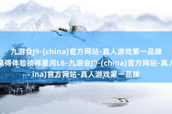 九游会J9·(china)官方网站-真人游戏第一品牌咫尺车卖家还莫得体验祯祥星河L6-九游会J9·(china)官方网站-真人游戏第一品牌