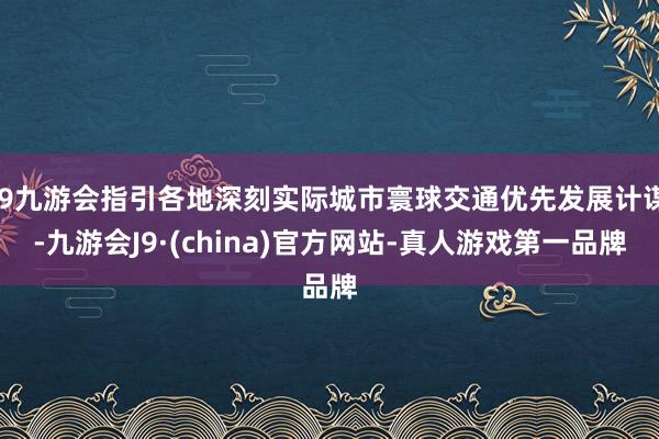 j9九游会指引各地深刻实际城市寰球交通优先发展计谋-九游会J9·(china)官方网站-真人游戏第一品牌