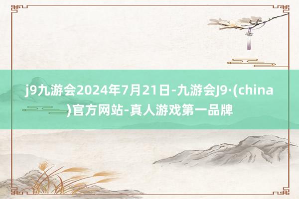 j9九游会2024年7月21日-九游会J9·(china)官方网站-真人游戏第一品牌