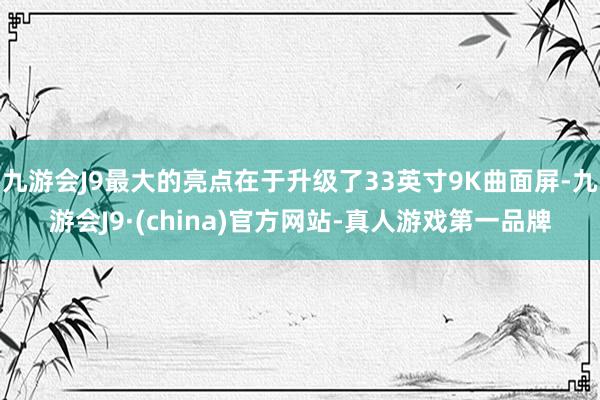 九游会J9最大的亮点在于升级了33英寸9K曲面屏-九游会J9·(china)官方网站-真人游戏第一品牌