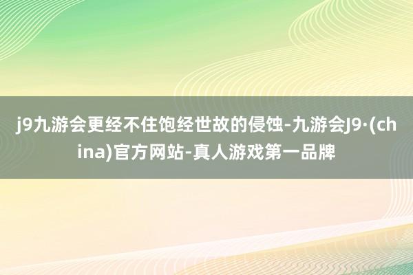 j9九游会更经不住饱经世故的侵蚀-九游会J9·(china)官方网站-真人游戏第一品牌