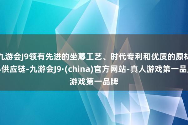 九游会J9领有先进的坐蓐工艺、时代专利和优质的原材料供应链-九游会J9·(china)官方网站-真人游戏第一品牌