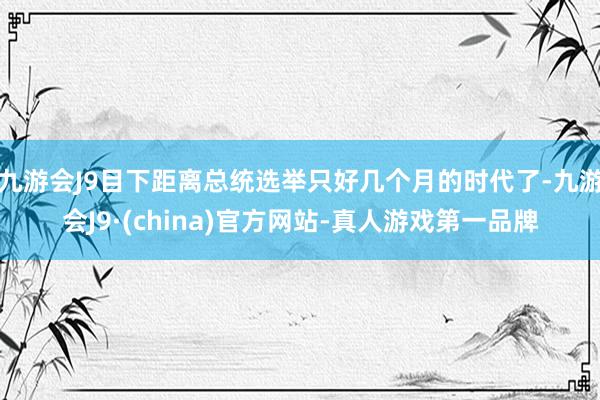 九游会J9目下距离总统选举只好几个月的时代了-九游会J9·(china)官方网站-真人游戏第一品牌