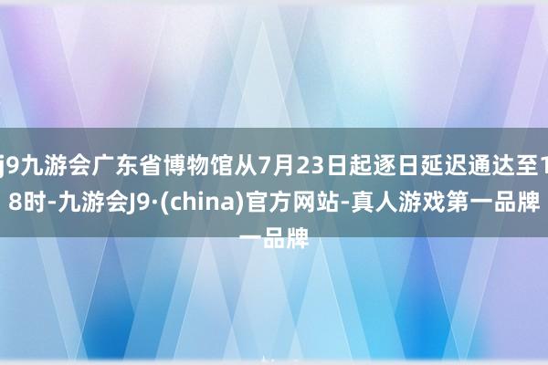 j9九游会广东省博物馆从7月23日起逐日延迟通达至18时-九游会J9·(china)官方网站-真人游戏第一品牌