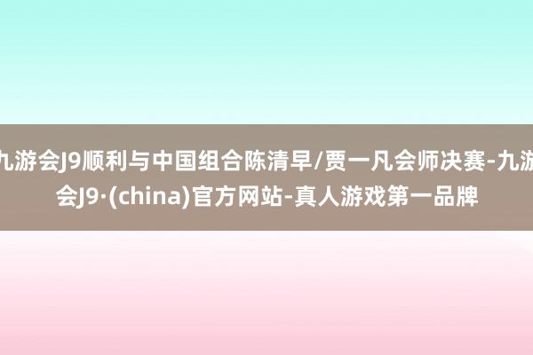 九游会J9顺利与中国组合陈清早/贾一凡会师决赛-九游会J9·(china)官方网站-真人游戏第一品牌