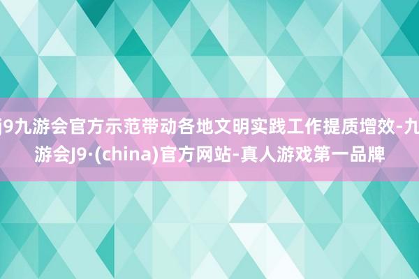 j9九游会官方示范带动各地文明实践工作提质增效-九游会J9·(china)官方网站-真人游戏第一品牌