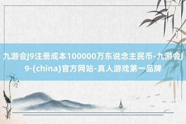 九游会J9注册成本100000万东说念主民币-九游会J9·(china)官方网站-真人游戏第一品牌