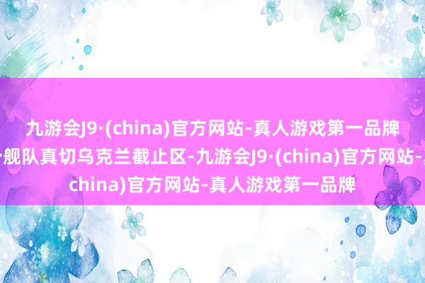 九游会J9·(china)官方网站-真人游戏第一品牌俄军不错期骗这个舰队真切乌克兰截止区-九游会J9·(china)官方网站-真人游戏第一品牌