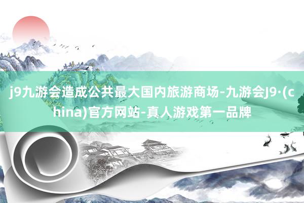 j9九游会造成公共最大国内旅游商场-九游会J9·(china)官方网站-真人游戏第一品牌