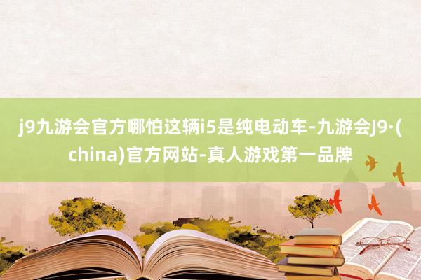 j9九游会官方哪怕这辆i5是纯电动车-九游会J9·(china)官方网站-真人游戏第一品牌