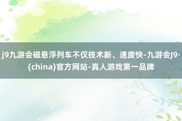 j9九游会磁悬浮列车不仅技术新、速度快-九游会J9·(china)官方网站-真人游戏第一品牌