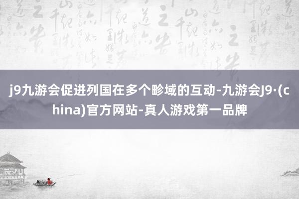 j9九游会促进列国在多个畛域的互动-九游会J9·(china)官方网站-真人游戏第一品牌