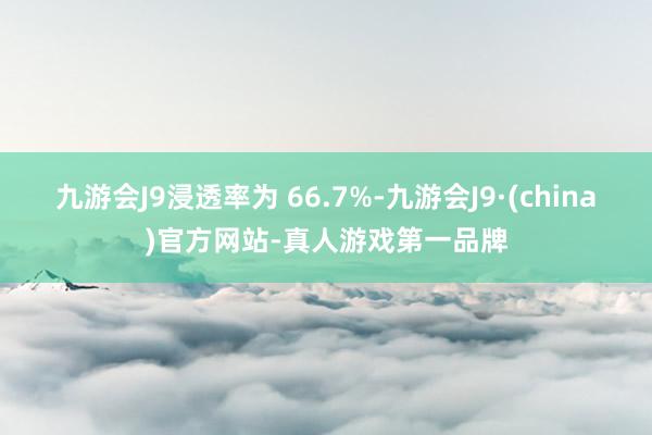 九游会J9浸透率为 66.7%-九游会J9·(china)官方网站-真人游戏第一品牌