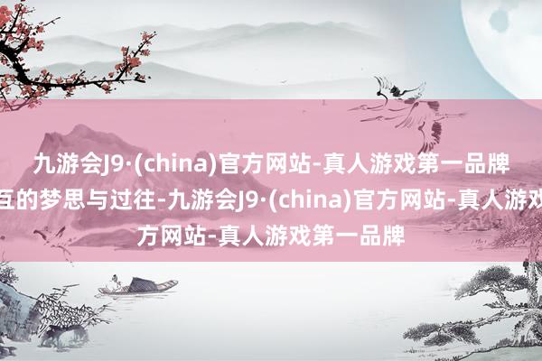 九游会J9·(china)官方网站-真人游戏第一品牌共享着相互的梦思与过往-九游会J9·(china)官方网站-真人游戏第一品牌