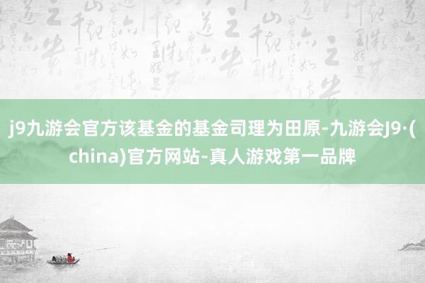 j9九游会官方该基金的基金司理为田原-九游会J9·(china)官方网站-真人游戏第一品牌