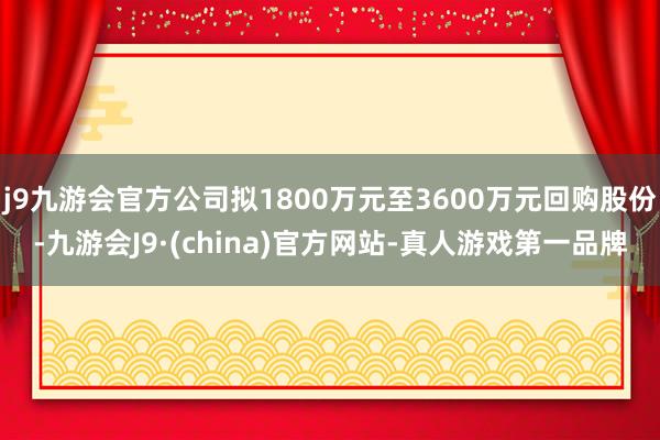 j9九游会官方公司拟1800万元至3600万元回购股份-九游会J9·(china)官方网站-真人游戏第一品牌