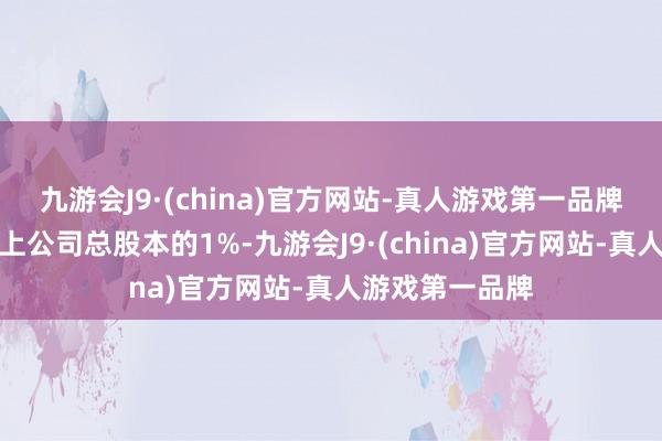 九游会J9·(china)官方网站-真人游戏第一品牌减抓比例不向上公司总股本的1%-九游会J9·(china)官方网站-真人游戏第一品牌