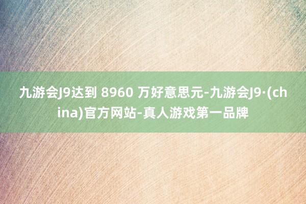 九游会J9达到 8960 万好意思元-九游会J9·(china)官方网站-真人游戏第一品牌