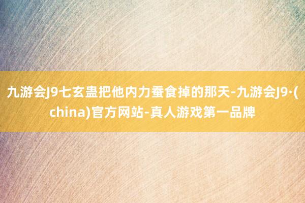 九游会J9七玄蛊把他内力蚕食掉的那天-九游会J9·(china)官方网站-真人游戏第一品牌