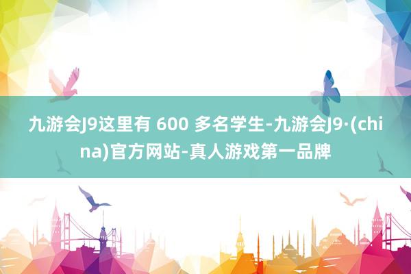 九游会J9这里有 600 多名学生-九游会J9·(china)官方网站-真人游戏第一品牌