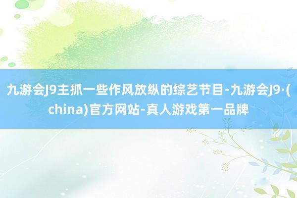 九游会J9主抓一些作风放纵的综艺节目-九游会J9·(china)官方网站-真人游戏第一品牌