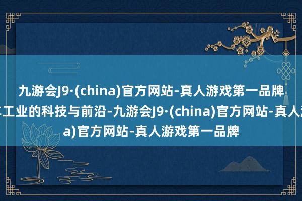 九游会J9·(china)官方网站-真人游戏第一品牌以及中国汽车工业的科技与前沿-九游会J9·(china)官方网站-真人游戏第一品牌