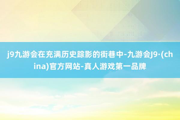 j9九游会在充满历史踪影的街巷中-九游会J9·(china)官方网站-真人游戏第一品牌