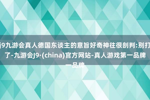 j9九游会真人德国东谈主的意旨好奇神往很剖判:别打了-九游会J9·(china)官方网站-真人游戏第一品牌